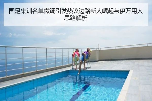 国足集训名单微调引发热议边路新人崛起与伊万用人思路解析