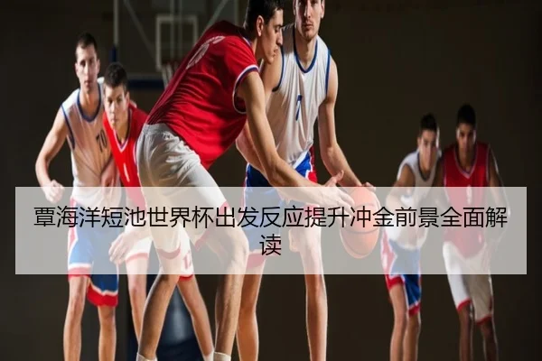 覃海洋短池世界杯出发反应提升冲金前景全面解读
