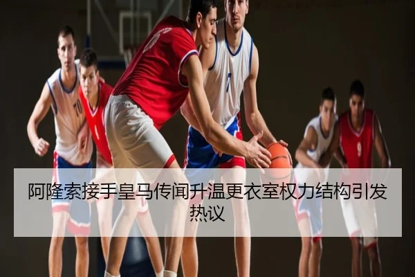 阿隆索接手皇马传闻升温更衣室权力结构引发热议