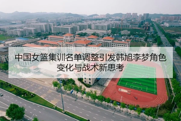 中国女篮集训名单调整引发韩旭李梦角色变化与战术新思考
