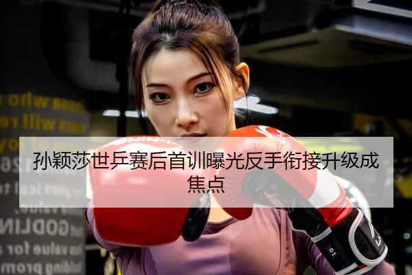 孙颖莎世乒赛后首训曝光反手衔接升级成焦点