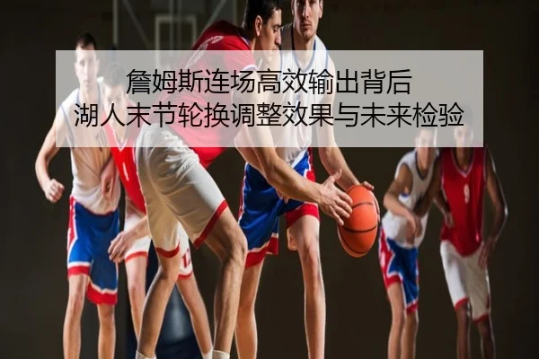詹姆斯连场高效输出背后 湖人末节轮换调整效果与未来检验