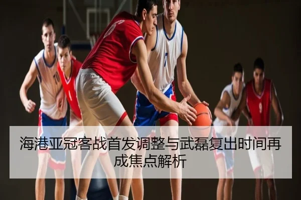 海港亚冠客战首发调整与武磊复出时间再成焦点解析